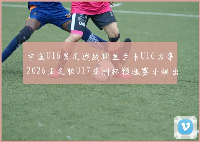 中国U16男足迎战斯里兰卡U16力争2026亚足联U17亚洲杯预选赛小组出线