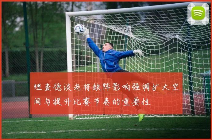 理查德谈老将缺阵影响强调扩大空间与提升比赛节奏的重要性