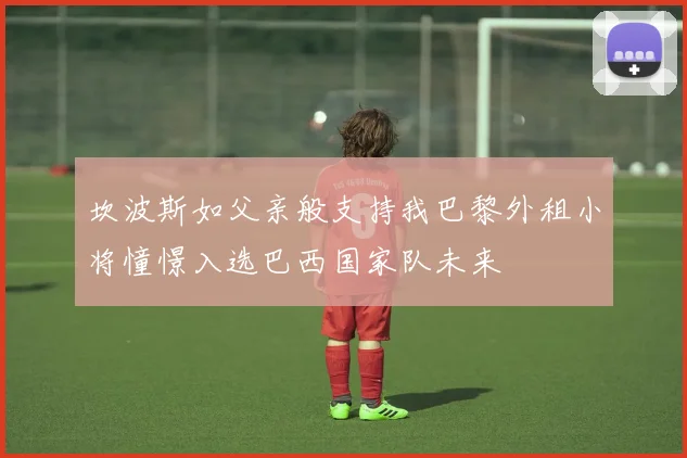 坎波斯如父亲般支持我巴黎外租小将憧憬入选巴西国家队未来