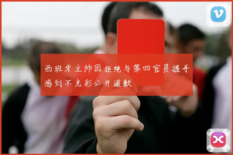 西班牙主帅因拒绝与第四官员握手感到不光彩公开道歉