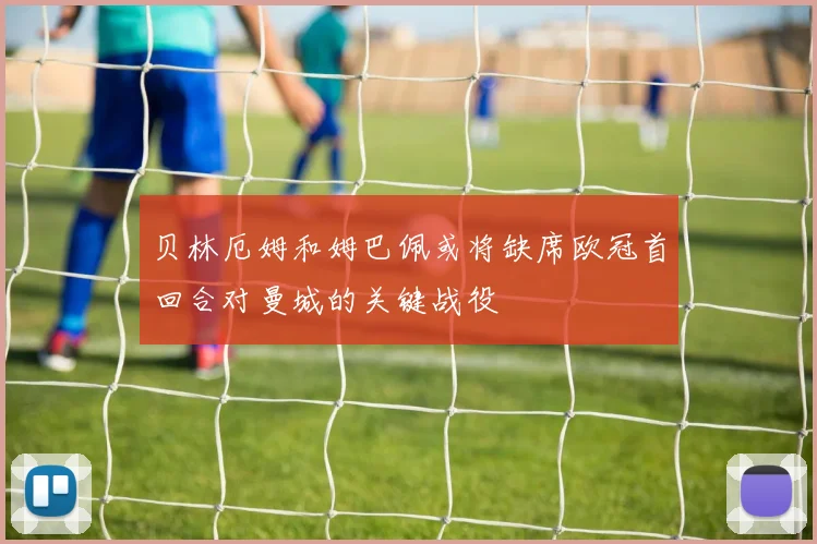 贝林厄姆和姆巴佩或将缺席欧冠首回合对曼城的关键战役