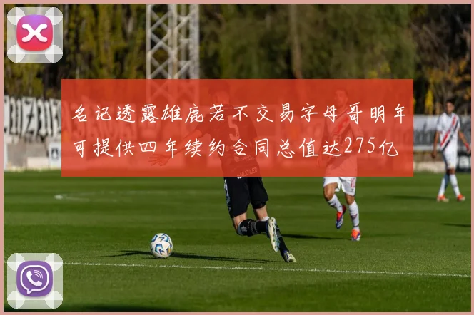 名记透露雄鹿若不交易字母哥明年可提供四年续约合同总值达275亿