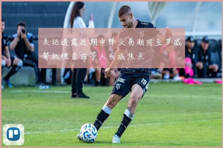 美记透露近期中锋交易潮将至罗威弩机理查兹等人或成焦点