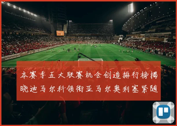 本赛季五大联赛机会创造排行榜揭晓迪马尔科领衔亚马尔奥利塞紧随其后