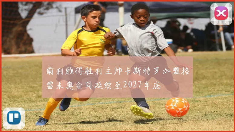 前利雅得胜利主帅卡斯特罗加盟格雷米奥合同延续至2027年底