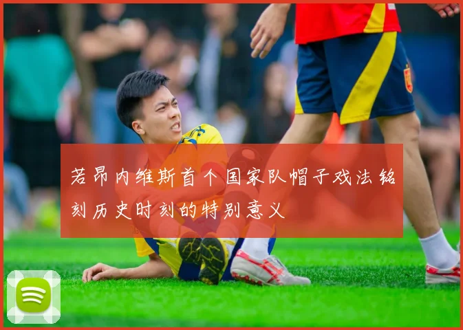 若昂内维斯首个国家队帽子戏法铭刻历史时刻的特别意义