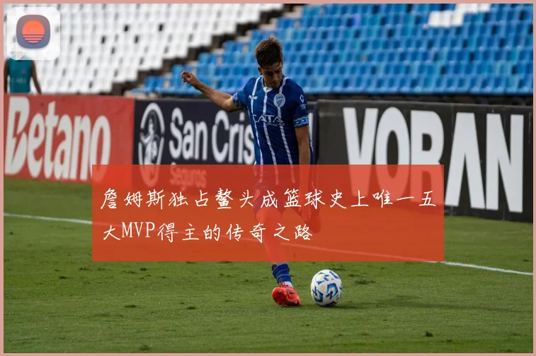 詹姆斯独占鳌头成篮球史上唯一五大MVP得主的传奇之路