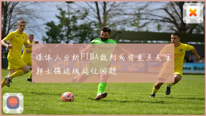 媒体人分析FIBA裁判或将重点关注郭士强边线站位问题