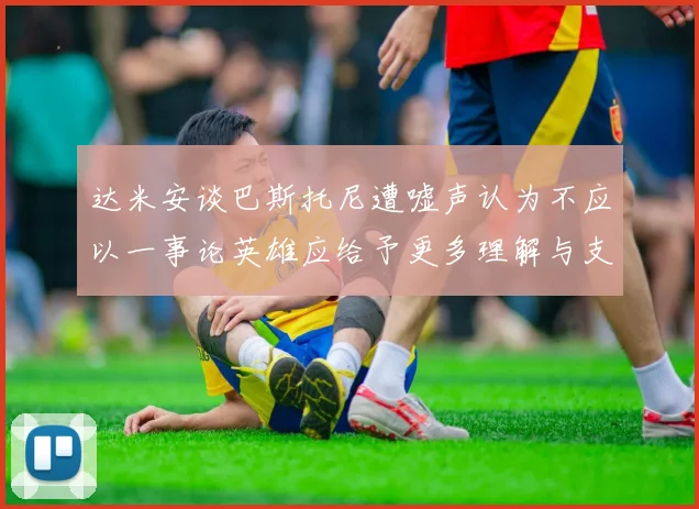 达米安谈巴斯托尼遭嘘声认为不应以一事论英雄应给予更多理解与支持