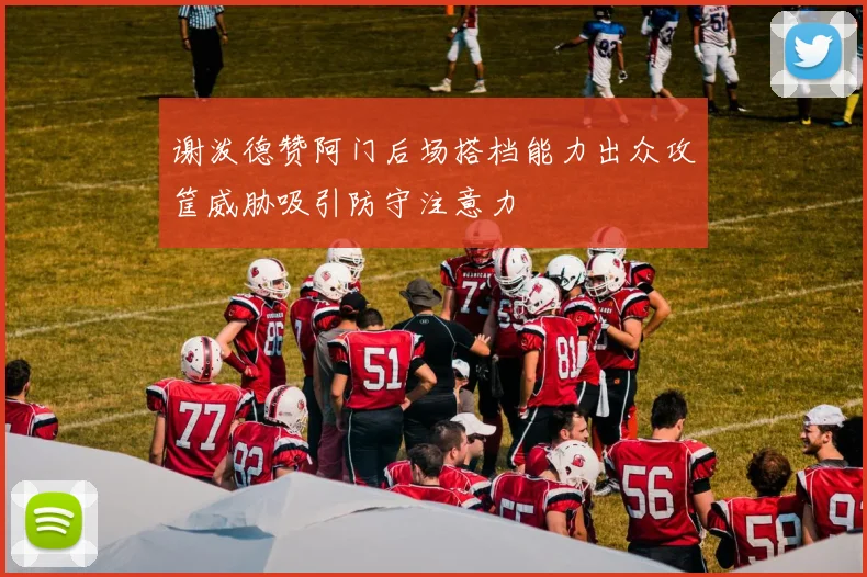 谢泼德赞阿门后场搭档能力出众攻筐威胁吸引防守注意力