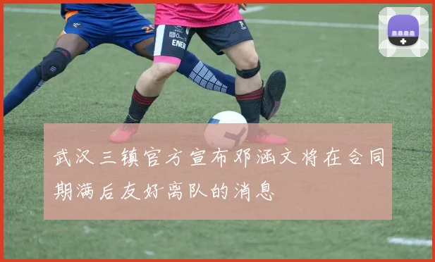 武汉三镇官方宣布邓涵文将在合同期满后友好离队的消息