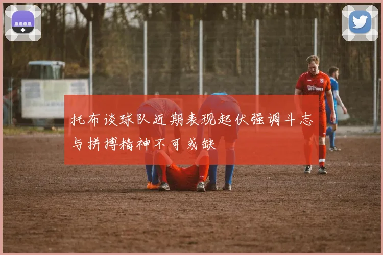 托布谈球队近期表现起伏强调斗志与拼搏精神不可或缺