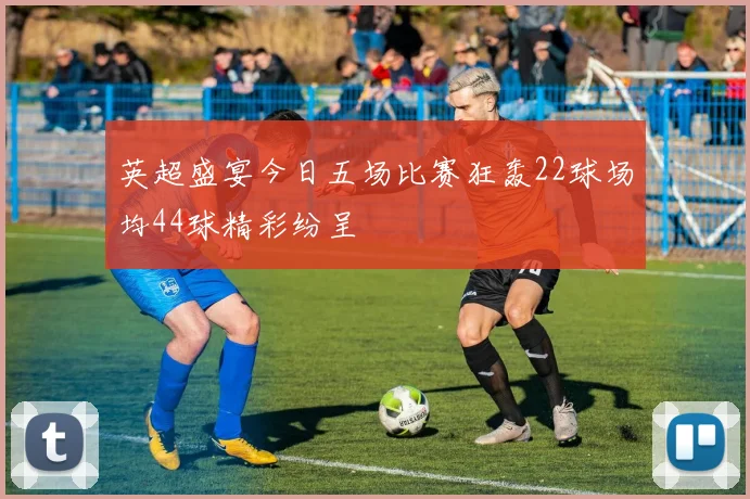 英超盛宴今日五场比赛狂轰22球场均44球精彩纷呈
