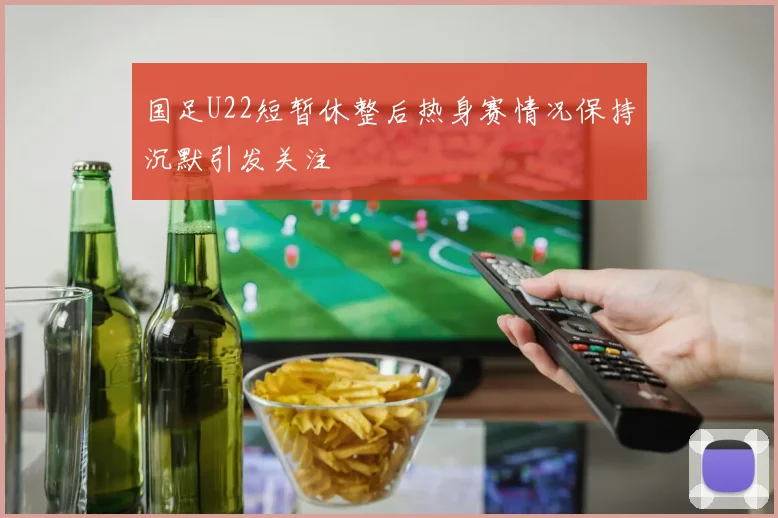 国足U22短暂休整后热身赛情况保持沉默引发关注