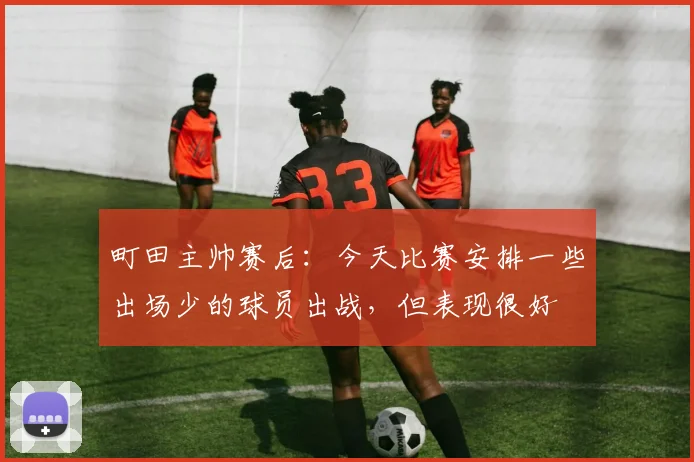 町田主帅赛后：今天比赛安排一些出场少的球员出战，但表现很好
