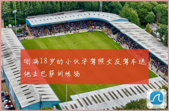 刚满18岁的小伙学驾照女友驾车送他去巴萨训练场