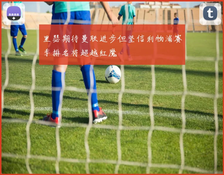 里瑟期待曼联进步但坚信利物浦赛季排名将超越红魔
