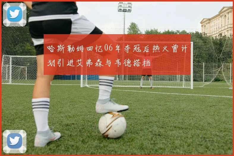哈斯勒姆回忆06年夺冠后热火曾计划引进艾弗森与韦德搭档