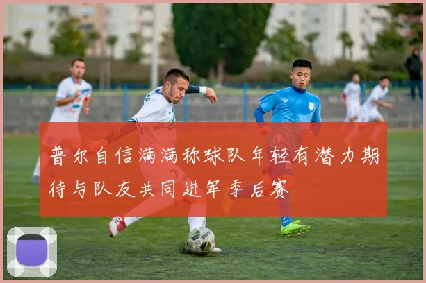 普尔自信满满称球队年轻有潜力期待与队友共同进军季后赛