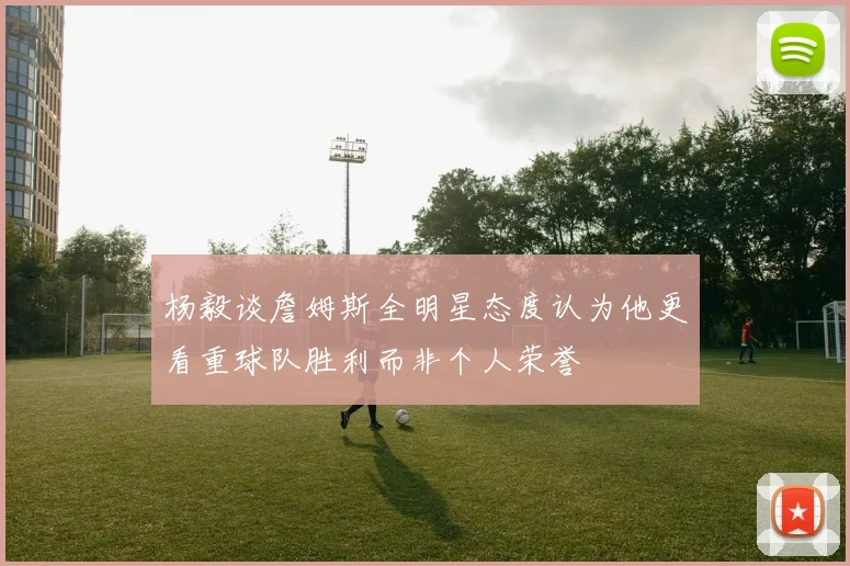 杨毅谈詹姆斯全明星态度认为他更看重球队胜利而非个人荣誉