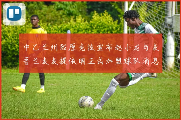 中乙兰州陇原竞技宣布赵小龙与麦吾兰麦麦提依明正式加盟球队消息