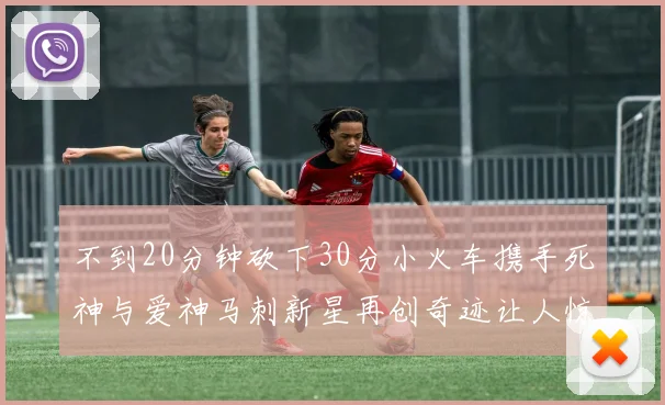 不到20分钟砍下30分小火车携手死神与爱神马刺新星再创奇迹让人惊讶