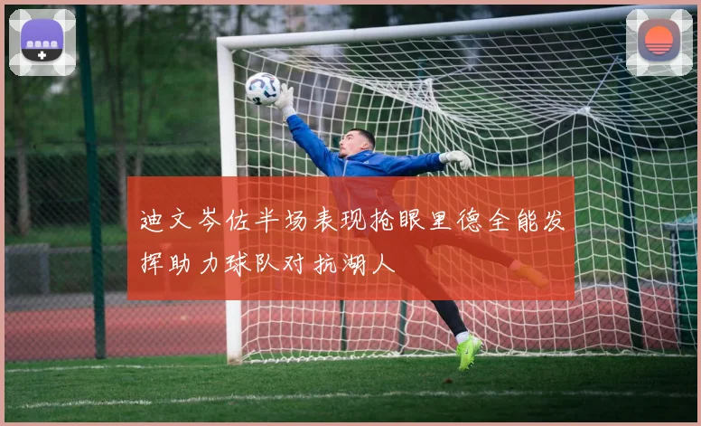 迪文岑佐半场表现抢眼里德全能发挥助力球队对抗湖人