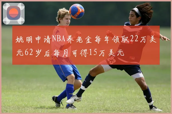 姚明申请NBA养老金每年领取22万美元62岁后每月可得15万美元