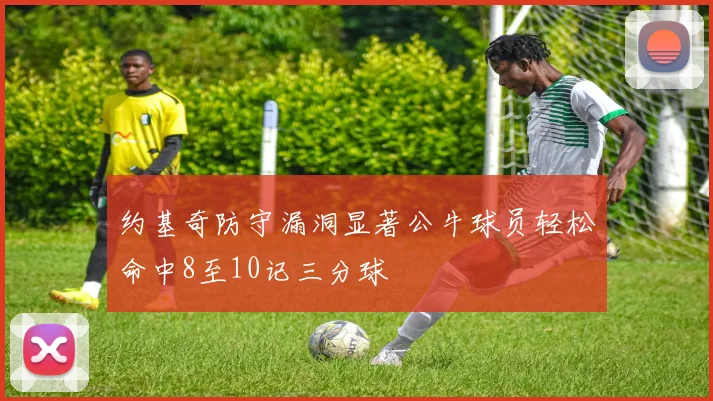 约基奇防守漏洞显著公牛球员轻松命中8至10记三分球
